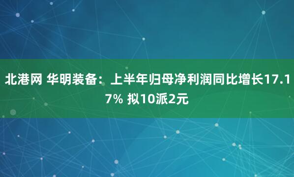 北港网 华明装备：上半年归母净利润同比增长17.17% 拟10派2元