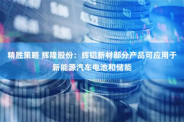 精胜策略 辉隆股份：辉铝新材部分产品可应用于新能源汽车电池和储能
