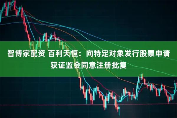 智博家配资 百利天恒：向特定对象发行股票申请获证监会同意注册批复
