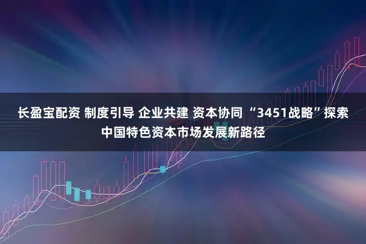 长盈宝配资 制度引导 企业共建 资本协同 “3451战略”探索中国特色资本市场发展新路径