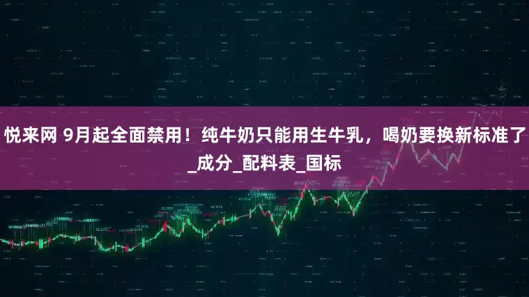 悦来网 9月起全面禁用！纯牛奶只能用生牛乳，喝奶要换新标准了_成分_配料表_国标