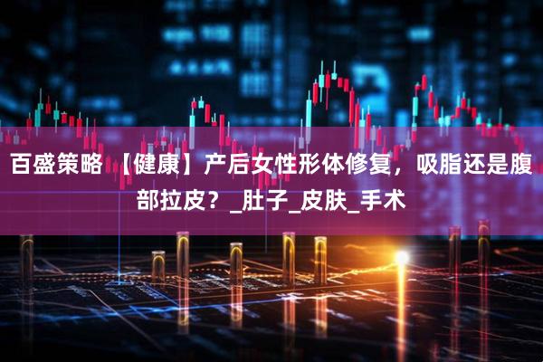 百盛策略 【健康】产后女性形体修复，吸脂还是腹部拉皮？_肚子_皮肤_手术