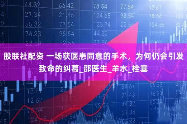 股联社配资 一场获医患同意的手术，为何仍会引发致命的纠葛_邵医生_羊水_栓塞