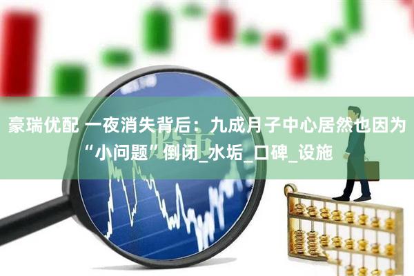 豪瑞优配 一夜消失背后：九成月子中心居然也因为“小问题”倒闭_水垢_口碑_设施