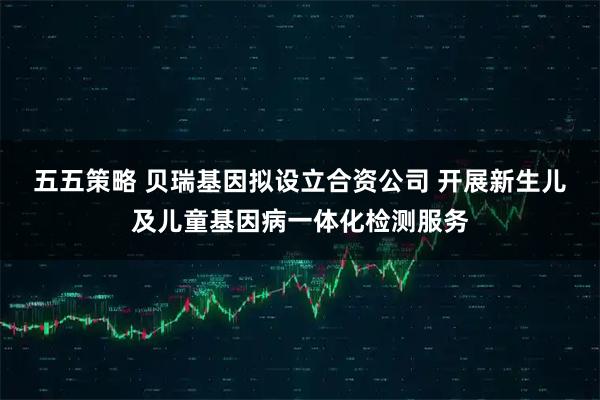 五五策略 贝瑞基因拟设立合资公司 开展新生儿及儿童基因病一体化检测服务