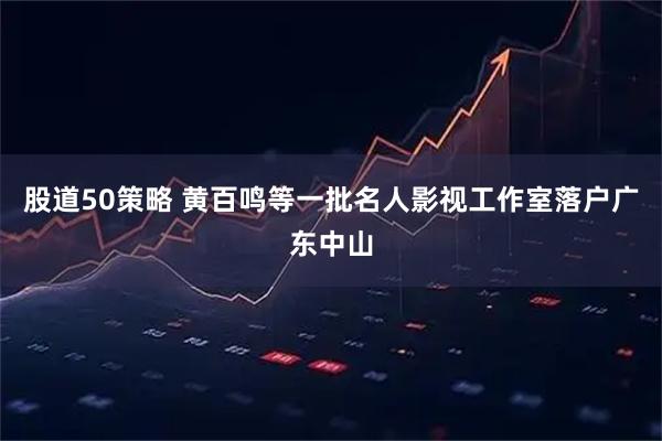 股道50策略 黄百鸣等一批名人影视工作室落户广东中山