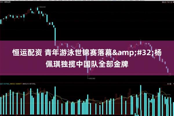 恒运配资 青年游泳世锦赛落幕&#32;杨佩琪独揽中国队全部金牌