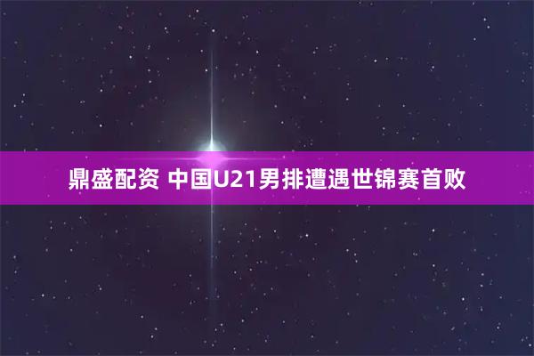 鼎盛配资 中国U21男排遭遇世锦赛首败