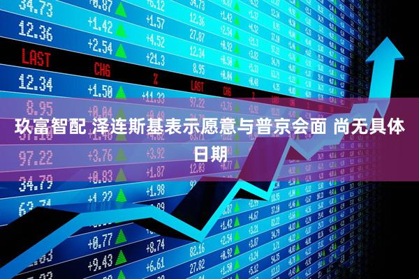 玖富智配 泽连斯基表示愿意与普京会面 尚无具体日期