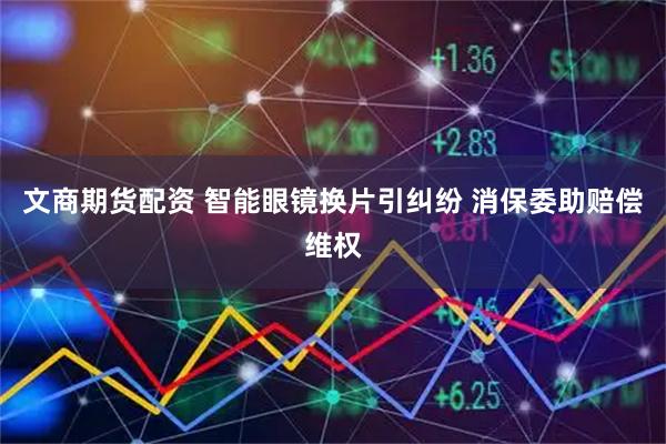 文商期货配资 智能眼镜换片引纠纷 消保委助赔偿维权