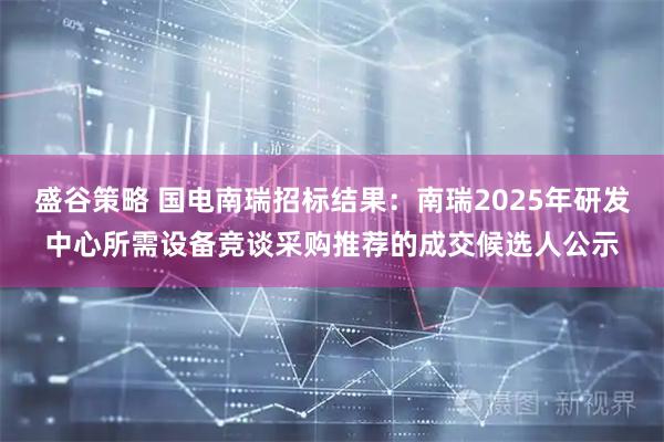 盛谷策略 国电南瑞招标结果：南瑞2025年研发中心所需设备竞谈采购推荐的成交候选人公示