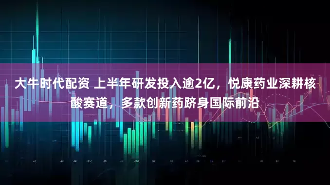 大牛时代配资 上半年研发投入逾2亿，悦康药业深耕核酸赛道，多款创新药跻身国际前沿