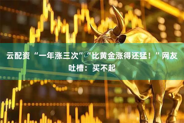 云配资 “一年涨三次”“比黄金涨得还猛！”网友吐槽：买不起