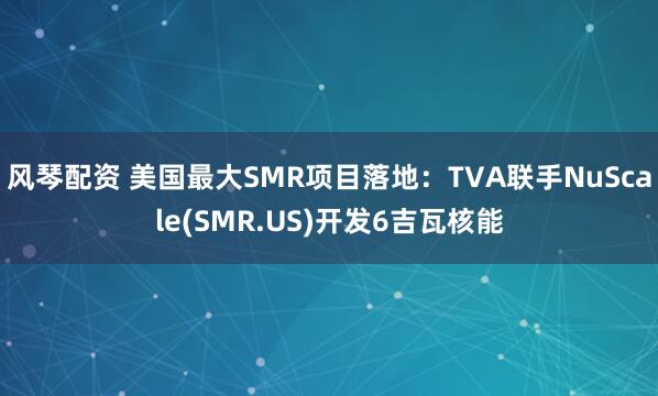风琴配资 美国最大SMR项目落地：TVA联手NuScale(SMR.US)开发6吉瓦核能