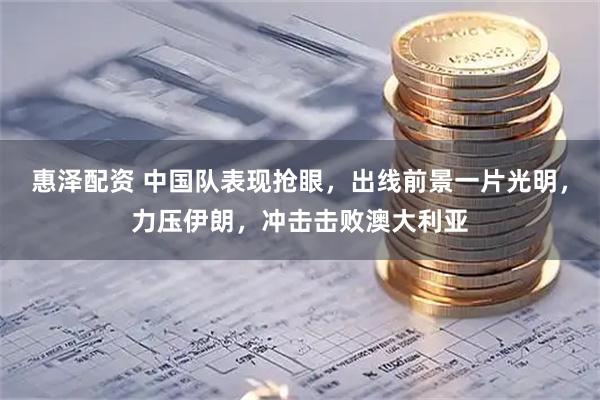 惠泽配资 中国队表现抢眼，出线前景一片光明，力压伊朗，冲击击败澳大利亚