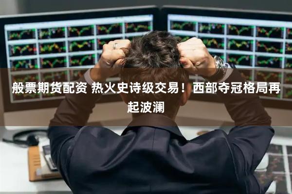 般票期货配资 热火史诗级交易！西部夺冠格局再起波澜