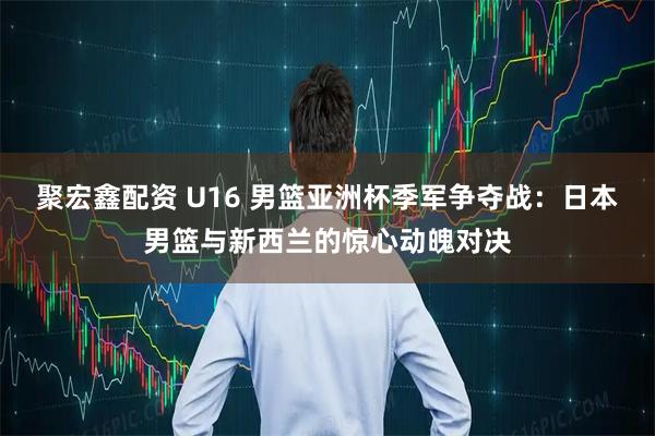 聚宏鑫配资 U16 男篮亚洲杯季军争夺战：日本男篮与新西兰的惊心动魄对决
