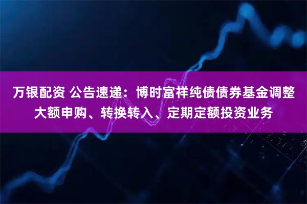 万银配资 公告速递：博时富祥纯债债券基金调整大额申购、转换转入、定期定额投资业务