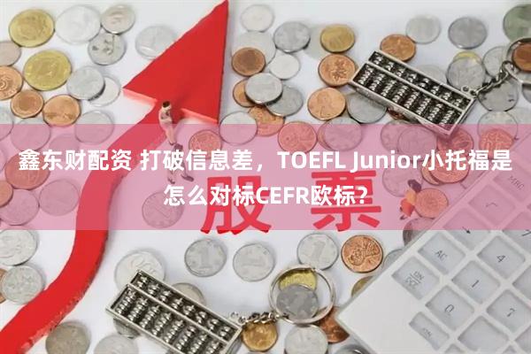 鑫东财配资 打破信息差，TOEFL Junior小托福是怎么对标CEFR欧标？