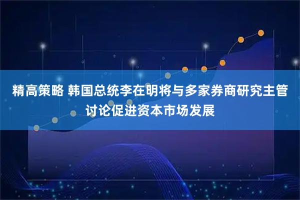 精高策略 韩国总统李在明将与多家券商研究主管讨论促进资本市场发展