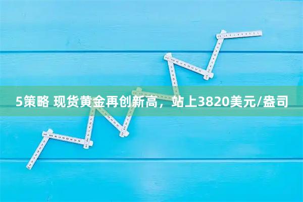 5策略 现货黄金再创新高，站上3820美元/盎司
