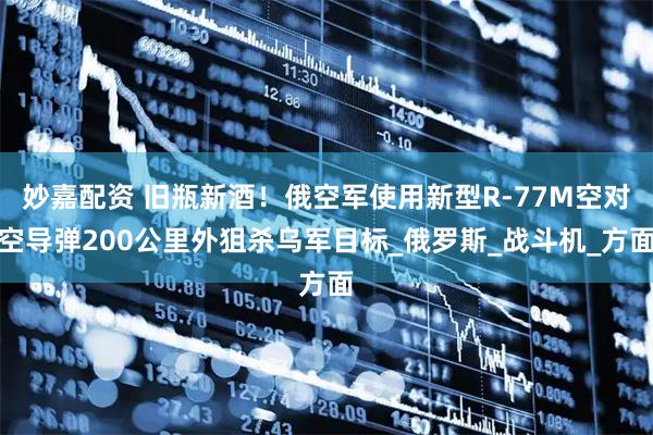 妙嘉配资 旧瓶新酒！俄空军使用新型R-77M空对空导弹200公里外狙杀乌军目标_俄罗斯_战斗机_方面